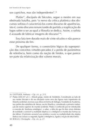 José Anastácio de Sousa Aguiar

sos caprichos, mas são independentes”.
Platão
isto é, como discurso renunciando de partida a reaplicação do
é acusado de fabricar imagens de discurso” .
Essa luta tem durado mais de vinte séculos e não parece
De qualquer forma, o consectário lógico da superposide referência, bem como da noção de limites, o que parece
ser parte da relativização dos valores morais.

Op. cit., p. 215.

ção de ensino superior do mundo ocidental. Platão é conhecido por ter introduzido

ROGUE, Christophe – Op. cit., p. 27.

48

 