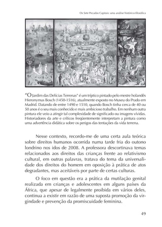 “O

do Prado em
Madrid. Datando de entre 1490 e 1510, quando Bosch tinha cerca de 40 ou
50 anos é o seu mais conhecido e mais ambicioso trabalho. Em nenhum outra
uma advertência didática sobre os perigos das tentações da vida terrena.

Nesse contexto, recordo-me de uma certa aula teórica
sobre direitos humanos ocorrida numa tarde fria do outono
londrino nos idos de 2008. A professora descortinava temas
relacionados aos direitos das crianças frente ao relativismo
cultural, em outras palavras, tratava do tema da universalidade dos direitos do homem em oposição à prática de atos
degradantes, mas aceitáveis por parte de certas culturas.
O foco em questão era a prática da mutilação genital

continua a existir em razão de uma suposta promoção da virgindade e prevenção da promiscuidade feminina.
49

 