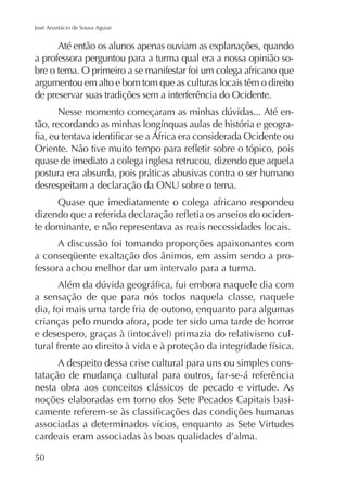 José Anastácio de Sousa Aguiar

Até então os alunos apenas ouviam as explanações, quando
a professora perguntou para a turma qual era a nossa opinião sobre o tema. O primeiro a se manifestar foi um colega africano que
argumentou em alto e bom tom que as culturas locais têm o direito
de preservar suas tradições sem a interferência do Ocidente.
-

quase de imediato a colega inglesa retrucou, dizendo que aquela
postura era absurda, pois práticas abusivas contra o ser humano
desrespeitam a declaração da ONU sobre o tema.
Quase que imediatamente o colega africano respondeu
te dominante, e não representava as reais necessidades locais.
A discussão foi tomando proporções apaixonantes com
fessora achou melhor dar um intervalo para a turma.
a sensação de que para nós todos naquela classe, naquele
dia, foi mais uma tarde fria de outono, enquanto para algumas
crianças pelo mundo afora, pode ter sido uma tarde de horror
A despeito dessa crise cultural para uns ou simples constatação de mudança cultural para outros, far-se-á referência
nesta obra aos conceitos clássicos de pecado e virtude. As
noções elaboradas em torno dos Sete Pecados Capitais basi-

50

 