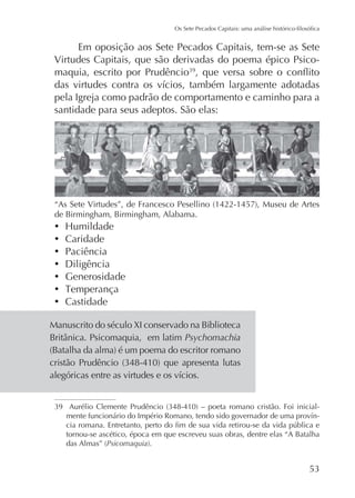 Em oposição aos Sete Pecados Capitais, tem-se as Sete
Virtudes Capitais, que são derivadas do poema épico Psicomaquia, escrito por Prudêncio
pela Igreja como padrão de comportamento e caminho para a
santidade para seus adeptos. São elas:

de Birmingham, Birmingham, Alabama.

Caridade
Paciência
Diligência
Generosidade
Castidade
Manuscrito do século XI conservado na Biblioteca
Psychomachia

tornou-se ascético, época em que escreveu suas obras, dentre elas “A Batalha
Psicomaquia

 