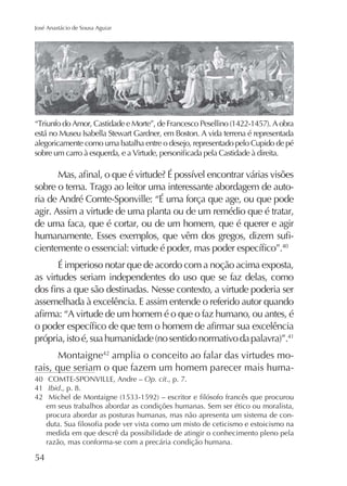 José Anastácio de Sousa Aguiar

está no Museu Isabella Stewart Gardner, em Boston. A vida terrena é representada
alegoricamente como uma batalha entre o desejo, representado pelo Cupido de pé

ria de André Comte-Sponville: “É uma força que age, ou que pode
agir. Assim a virtude de uma planta ou de um remédio que é tratar,
de uma faca, que é cortar, ou de um homem, que é querer e agir
40

É imperioso notar que de acordo com a noção acima exposta,
as virtudes seriam independentes do uso que se faz delas, como
assemelhada à excelência. E assim entende o referido autor quando

41

Montaigne42 amplia o conceito ao falar das virtudes morais, que seriam o que fazem um homem parecer mais huma40
Op. cit., p. 7.
41 Ibid., p. 8.
42
em seus trabalhos abordar as condições humanas. Sem ser ético ou moralista,
procura abordar as posturas humanas, mas não apresenta um sistema de conmedida em que descrê da possibilidade de atingir o conhecimento pleno pela
razão, mas conforma-se com a precária condição humana.

54

 