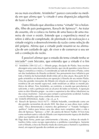 no ou mais excelente. Aristóteles parece concordar na medide fazer o bem”.44
. Ao tratar
do assunto, ele o coloca na forma de uma busca de uma maneira de viver e existir. Entende que a experiência moral se
refere à idéia de completude, de plenitude e de realização e a
virtude exigiria o desenvolvimento da razão como seleção do
ção de um cuidado de agir, de viver e de conservar o seu ser
sob a condução da razão.
45

iniciado46

toda a história da humanidade desde então até os dias atuais. Boa parte do le-

44
45

Op. cit., p. 9.
dos grandes racionalista do século XVII. São duas as suas obras mais conheobra de Spinoza: “Spinoza – a life”, de autoria de Steven Nadler. O livro trata
sobre sua trajetória de vida e obra.

46

-

55

 