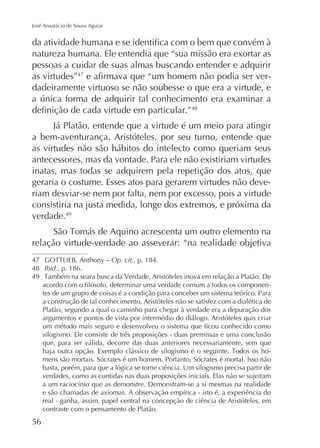 José Anastácio de Sousa Aguiar

natureza humana. Ele entendia que “sua missão era exortar as
pessoas a cuidar de suas almas buscando entender e adquirir
as virtudes”47
dadeiramente virtuoso se não soubesse o que era a virtude, e
48

Já Platão, entende que a virtude é um meio para atingir
a bem-aventurança. Aristóteles, por seu turno, entende que
as virtudes não são hábitos do intelecto como queriam seus
antecessores, mas da vontade. Para ele não existiriam virtudes
inatas, mas todas se adquirem pela repetição dos atos, que
geraria o costume. Esses atos para gerarem virtudes não deveriam desviar-se nem por falta, nem por excesso, pois a virtude
consistiria na justa medida, longe dos extremos, e próxima da
verdade.49
relação virtude-verdade ao asseverar: “na realidade objetiva
47
48 Ibid., p. 186.
49

Op. cit., p. 184.

tes de um grupo de coisas é a condição para conceber um sistema teórico. Para
a construção de tal conhecimento, Aristóteles não se satisfez com a dialética de
Platão, segundo a qual o caminho para chegar à verdade era a depuração dos
argumentos e pontos de vista por intermédio do diálogo. Aristóteles quis criar
silogismo. Ele consiste de três proposições - duas premissas e uma conclusão
que, para ser válida, decorre das duas anteriores necessariamente, sem que
mens são mortais. Sócrates é um homem. Portanto, Sócrates é mortal. Isso não
basta, porém, para que a lógica se torne ciência. Um silogismo precisa partir de
verdades, como as contidas nas duas proposições iniciais. Elas não se sujeitam
real - ganha, assim, papel central na concepção de ciência de Aristóteles, em
contraste com o pensamento de Platão.

56

 