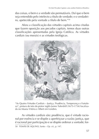 50

que fazem oposição aos pecados capitais, temos duas outras

-

As virtudes cardiais são: prudência, que é virtude racional por essência e se dispõe a aperfeiçoar a razão; justiça, que
é racional por participação e se dispõe ordenar a vontade; for50

Op. cit., p. 147.

57

 