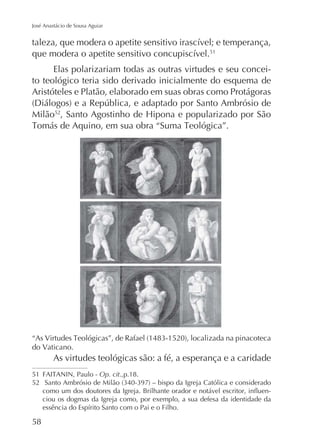 José Anastácio de Sousa Aguiar

51

Elas polarizariam todas as outras virtudes e seu conceito teológico teria sido derivado inicialmente do esquema de
Aristóteles e Platão, elaborado em suas obras como Protágoras
Milão52

do Vaticano.

As virtudes teológicas são: a fé, a esperança e a caridade
51
52

Op. cit.,p.18.
ciou os dogmas da Igreja como, por exemplo, a sua defesa da identidade da

58

 
