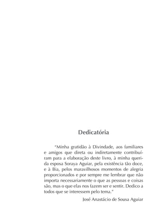 “Minha gratidão à Divindade, aos familiares
ram para a elaboração deste livro, à minha querida esposa Soraya Aguiar, pela existência tão doce,
e à Bia, pelos maravilhosos momentos de alegria
proporcionados e por sempre me lembrar que não
importa necessariamente o que as pessoas e coisas
são, mas o que elas nos fazem ser e sentir. Dedico a
todos que se interessem pelo tema.”
José Anastácio de Sousa Aguiar

 