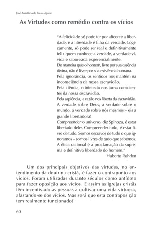 José Anastácio de Sousa Aguiar

“A felicidade só pode ter por alicerce a liberfeliz quem conhece a verdade, a verdade vivida e saboreada experencialmente.
De maneira que o homem, livre por sua essência
divina, não é livre por sua existência humana.
inconsciência da nossa escravidão.
Pela ciência, o intelecto nos torna conscientes da nossa escravidão.
Pela sapiência, a razão nos liberta da escravidão.
A verdade sobre Deus, a verdade sobre o
mundo, a verdade sobre nós mesmos – eis a
grande libertadora!
Compreender o universo, diz Spinoza, é estar
libertado dele. Compreender tudo, é estar livre de tudo. Somos escravos de tudo o que ignoramos – somos livres de tudo que sabemos.
A ética racional é a proclamação da supre-

Um dos principais objetivos das virtudes, no entendimento da doutrina cristã, é fazer o contraponto aos

têm incentivado as pessoas a cultivar uma vida virtuosa,

60

 