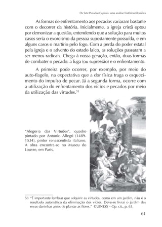 As formas de enfrentamento aos pecados variaram bastante
com o decorrer da história. Inicialmente, a igreja cristã optou
por demonizar a questão, entendendo que a solução para muitos

pela igreja e o advento do estado laico, as soluções passaram a
ser menos radicais. Chega à nossa geração, então, duas formas
A primeira pode ocorrer, por exemplo, por meio do
mento do impulso de pecar. Já a segunda forma, ocorre com
da utilização das virtudes.

“Alegoria

das

Virtudes”,

quadro

A obra encontra-se no Museu do

“É importante lembrar que adquirir as virtudes, como em um jardim, não é o
Op. cit

61

 