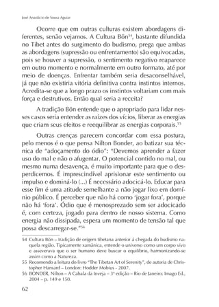 José Anastácio de Sousa Aguiar

Ocorre que em outras culturas existem abordagens diferentes, senão vejamos. A Cultura Bön54, bastante difundida

pois se houver a supressão, o sentimento negativo reaparece
em outro momento e normalmente em outro formato, até por
meio de doenças. Enfrentar também seria desaconselhável,
Acredita-se que a longo prazo os instintos voltariam com mais
A tradição Bön entende que o apropriado para lidar nesque criam seus efeitos e reequilibrar as energias corporais.55
Outras crenças parecem concordar com essa postura,
pelo menos é o que pensa Nilton Bonder, ao batizar sua técnica de “adoçamento do ódio”: “Devemos aprender a fazer
uso do mal e não o afugentar. O potencial contido no mal, ou
mesmo numa desavença, é muito importante para que o des-

-

é, com certeza, jogado para dentro de nosso sistema. Como
energia não dissipada, espera um momento de tensão tal que
possa descarregar-se.”56
54 Cultura Bön – tradição de origem tibetana anterior á chegada do budismo naassim como a Natureza.
55

-

56
2004 – p. 149 e 150.

62

 