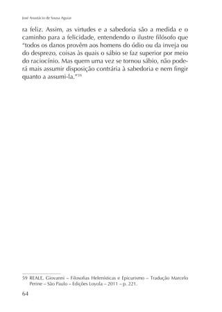 José Anastácio de Sousa Aguiar

ra feliz. Assim, as virtudes e a sabedoria são a medida e o
“todos os danos provêm aos homens do ódio ou da inveja ou
do desprezo, coisas às quais o sábio se faz superior por meio
quanto a assumi-la.”59

59

64

 