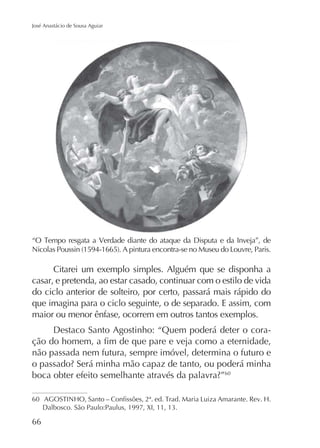 José Anastácio de Sousa Aguiar

Citarei um exemplo simples. Alguém que se disponha a
casar, e pretenda, ao estar casado, continuar com o estilo de vida
do ciclo anterior de solteiro, por certo, passará mais rápido do
que imagina para o ciclo seguinte, o de separado. E assim, com
maior ou menor ênfase, ocorrem em outros tantos exemplos.
Destaco Santo Agostinho: “Quem poderá deter o coranão passada nem futura, sempre imóvel, determina o futuro e
60

60

66

 