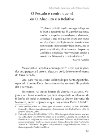 te levar a transgredir tua fé, a perder tua honra,
a odiar, a suspeitar, a amaldiçoar, a dissimular,
a cobiçar o que terá que ser oculto por muros
ou véus. Quem privilegia a razão, seu deus intepresta a espetáculo, não se lamenta, não procura
a solidão e a multidão, mas viverá sem desejos e
sem temor. Nisso reside o maior dos bens.”
Marco Aurélio

Creio que responder esta pergunta é essencial para o verdadeiro entendimento
do tema pecado.
61

Ora, para muitos, como enfatizado por Santo Agostinho,
o pecado é contra Deus. Em assim sendo, somente Ele poderia
dar a salvação.
Entretanto, há outras formas de abordar o assunto. Vejamos um tema correlato que tem despertado o interesse de
Natureza, senão vejamos o que nos ensina Pietro Ubaldi62:
61
Janeiro: Ediouro, 2006.
62
sua vida adulta veio morar no Brasil até a sua morte. Dedicou-se ao estudo da
na universalidade, dentre os quais os dois destacados nesta obra: “A Grande
-

67

 