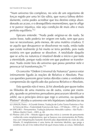 José Anastácio de Sousa Aguiar

“Num universo tão complexo, no seio de um organismo de
damente, como podes acreditar que teu destino esteja abane te parece injustiça, não seja condição de mais alto e mais
Epicuro entende: “Nada pode originar-se do nada. Se
assim fosse, tudo poderia ter origem em tudo, sem que para
isso se necessitasse, pelo menos, de uma matéria criadora. E
se aquilo que desaparece se dissolvesse no nada, então tudo
que existe realmente já há muito se teria perdido, pois nada
existiria em que pudesse se dissolver. A totalidade daquilo
a eternidade, porque nada existe em que pudesse se transformar. Nada existe fora do universo que possa penetrar nele e
provocar tal transformação.”64
O conceito “Ordem Universal da Natureza” parece estar
intimamente ligado às noções de Relativo e Absoluto. Pou-

Esta questão não é nova. Já foi abordada por quase todos
arkhé
Plotino65
lo Vieira da Silva – Fraternidade Francisco de Assis – 19ª Edição – 1997, p. 188.
Editora Martin Claret – 2005, p. 48.
conhecida como neoplatonismo, que se baseava nos ensinamentos de Platão,

68

 