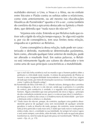 como visto anteriormente, ou até mesmo nas elucubrações
66
quanto o Vir-a-ser , como também
doto, que defendia que “nada nasce do não-ser”67.
Vejamos esta visão. Entenda-se por Relativo tudo que estiver sob a égide da relação tempo-espaço. Se algo está sujeito
enquadra-se e pertence ao Relativo.
bem como, alterado qualquer fator anterior de medição, pode
vo está intimamente ligado aos valores do observador e tem

que o mal não tinha existência real no mundo e que o homem poderia obter a
de tudo que existe, por meio de emanações sucessivas. Considerado por alguns
da investigação, o do ser e o do não-ser, sendo que o primeiro é o caminho
da certeza, pois conduziria à verdade; e o segundo seria imperscrutável ao
por buscar a essência das coisas; e à moderna teoria da relatividade – por fazer
a distinção entre o relativo e o absoluto.
67 “Nada nasce do não-ser, porque, do contrário, qualquer coisa poderia absurdamente gerar-se de qualquer coisa sem necessidade de qualquer semente
geradora; e nada se dissolve do nada, porque, do contrário, nesse momento,
tudo já teria perecido e nada mais seria. E dado que nada nasce e nada perece,
então o todo, isto é, a realidade na sua totalidade, foi sempre tal como é agora
e será assim sempre; com efeito, além do todo, não há nada no qual este possa
vanni – Op. cit., p. 170.

69

 
