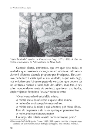 José Anastácio de Sousa Aguiar

-

Cumpre alertar, entretanto, que em que pese todas as
verdades que possamos alcançar sejam relativas, este relativismo é diferente daquele proposto por Protágoras. Ele apontava pertencer a cada qual a sua verdade, o que não nego,
mas enfatizo que há outro grupo de verdades que podem ser
tão abstratas quanto a totalidade das idéias, mas tem o seu
valor independentemente do contexto que forem analisadas,
senão vejamos Fernando Pessoa68 sobre o tema:
“O universo não é uma idéia minha.
A minha idéia do universo é que é idéia minha.
A noite não anoitece pelos meus olhos,
A minha idéia da noite é que anoitece por meus olhos.
Fora de eu pensar e de haver quaisquer pensamentos
A noite anoitece concretamente
E o fulgor das estrelas existe como se tivesse peso.”
-

70

 