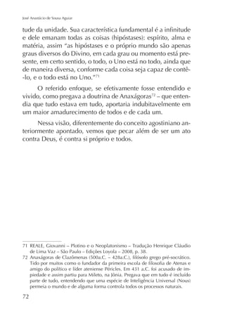 José Anastácio de Sousa Aguiar

matéria, assim “as hipóstases e o próprio mundo são apenas
graus diversos do Divino, em cada grau ou momento está presente, em certo sentido, o todo, o Uno está no todo, ainda que
de maneira diversa, conforme cada coisa seja capaz de contê-lo, e o todo está no Uno.”71
O referido enfoque, se efetivamente fosse entendido e
vivido, como pregava a doutrina de Anaxágoras72 – que entendia que tudo estava em tudo, aportaria indubitavelmente em
um maior amadurecimento de todos e de cada um.
Nessa visão, diferentemente do conceito agostiniano anteriormente apontado, vemos que pecar além de ser um ato
contra Deus, é contra si próprio e todos.

71
72
permeia o mundo e de alguma forma controla todos os processos naturais.

72

 