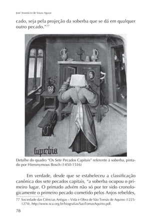 José Anastácio de Sousa Aguiar

cado, seja pela projeção da soberba que se dá em qualquer
outro pecado.”77

Detalhe do quadro “Os Sete Pecados Capitais” referente à soberba, pinta-

canônica dos sete pecados capitais, “a soberba ocupou o primeiro lugar. O primado advém não só por ter sido cronologicamente o primeiro pecado cometido pelos Anjos rebeldes,
77

78

 