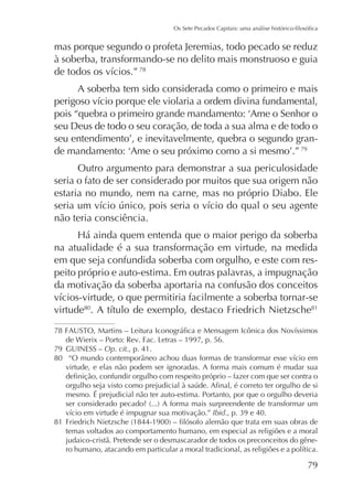 mas porque segundo o profeta Jeremias, todo pecado se reduz
à soberba, transformando-se no delito mais monstruoso e guia
78

A soberba tem sido considerada como o primeiro e mais

seu Deus de todo o seu coração, de toda a sua alma e de todo o
79

Outro argumento para demonstrar a sua periculosidade
seria o fato de ser considerado por muitos que sua origem não
estaria no mundo, nem na carne, mas no próprio Diabo. Ele
não teria consciência.
na atualidade é a sua transformação em virtude, na medida
em que seja confundida soberba com orgulho, e este com respeito próprio e auto-estima. Em outras palavras, a impugnação
da motivação da soberba aportaria na confusão dos conceitos
virtude80

81

79 GUINESS – Op. cit., p. 41.
80
virtude, e elas não podem ser ignoradas. A forma mais comum é mudar sua
mesmo. É prejudicial não ter auto-estima. Portanto, por que o orgulho deveria
Ibid
81
temas voltados ao comportamento humano, em especial as religiões e a moral
judaico-cristã. Pretende ser o desmascarador de todos os preconceitos do gêne-

79

 