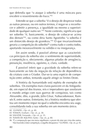 José Anastácio de Sousa Aguiar

que defendia que “o ataque à soberba é uma máscara para
encobrir o ressentimento do fraco.”82
Entende-se que a soberba “é o desejo de desprezar todas
as outras pessoas, ou em outros termos, é negar-se a reconhecer e admitir a presença, a igualdade ou mesmo a superioridade de qualquer outro ser.”
ser soberbo “é, basicamente, o desejo de colocar-se acima
dos demais”84, ou como diria Santo Agostinho “a soberba é
um distorcido desejo de grandeza.”85 O que invariavelmente
geraria a competição do soberbo86 contra tudo e contra todos,
aportando inexoravelmente na solidão e na insegurança.
cas principais da soberba são: o sentimento de superioridade,

basicamente ao fato da negação da relação de dependência
da criatura com o Criador. Dar-se-ia uma espécie de competição entre ambos, tentando aquele atingir os limites Deste.
A história da humanidade está repleta de exemplos de
soberbos. Os exemplos mais claros parecem vir da Antiguidade, em especial dos tiranos, reis e imperadores que assolaram
o mundo antigo com suas guerras de conquistas, tais como
sés II, entre outros. Entretanto, foi a história moderna que ofertou um momento impar no qual o soberbo encontra seu auge,
82 GUINESS – Op. cit., p. 40.
Op. cit
84
Op. cit
85
Op. cit., p. 80.
86 “É a comparação que nos torna orgulhosos: o prazer de estar por cima dos outros.
Não havendo o fator competição, o orgulho desaparece.” GUINESS – Op. cit., p. 45.

80

 