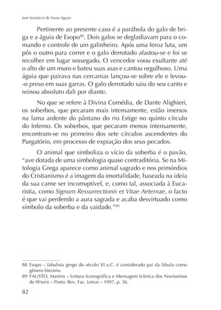 José Anastácio de Sousa Aguiar

Pertinente ao presente caso é a parábola do galo de briga e a águia de Esopo88. Dois galos se degladiavam para o comando e controle de um galinheiro. Após uma feroz luta, um
pôs o outro para correr e o galo derrotado afastou-se e foi se
recolher em lugar sossegado. O vencedor voou exultante até
o alto de um muro e bateu suas asas e cantou orgulhoso. Uma
águia que pairava nas cercanias lançou-se sobre ele e levou-o preso em suas garras. O galo derrotado saiu do seu canto e
reinou absoluto dali por diante.
No que se refere à Divina Comédia, de Dante Alighieri,
os soberbos, que pecaram mais intensamente, estão imersos
do Inferno. Os soberbos, que pecaram menos intensamente,
Purgatório, em processo de expiação dos seus pecados.
“ave dotada de uma simbologia quase contraditória. Se na Mitologia Grega aparece como animal sagrado e nos primórdios
do Cristianismo é a imagem da imortalidade, baseada na ideia
ristia, como Signum Ressurrectionis et Vitae Aeternae, o facto
é que vai perdendo a aura sagrada e acaba desvirtuado como
89

88 Esopo – fabulista grego do século VI a.C. é considerado pai da fábula como
gênero literário.
89

82

 