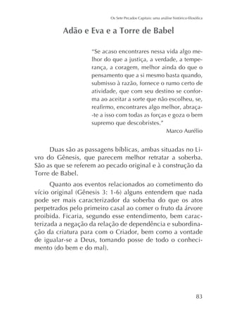 “Se acaso encontrares nessa vida algo melhor do que a justiça, a verdade, a temperança, a coragem, melhor ainda do que o
pensamento que a si mesmo basta quando,
submisso à razão, fornece o rumo certo de
atividade, que com seu destino se conforma ao aceitar a sorte que não escolheu, se,
-te a isso com todas as forças e goza o bem
supremo que descobristes.”
Marco Aurélio

vro do Gênesis, que parecem melhor retratar a soberba.
São as que se referem ao pecado original e à construção da
Quanto aos eventos relacionados ao cometimento do
pode ser mais caracterizador da soberba do que os atos
perpetrados pelo primeiro casal ao comer o fruto da árvore
proibida. Ficaria, segundo esse entendimento, bem caracterizada a negação da relação de dependência e subordinação da criatura para com o Criador, bem como a vontade
de igualar-se a Deus, tomando posse de todo o conheci-

 