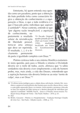 José Anastácio de Sousa Aguiar

Entretanto, há quem entenda essa questão como um paradoxo, posto que a obtenção
do fruto proibido tinha como consectário lógico a obtenção do conhecimento e a equiparação a Deus, o que a toda evidência é o
à santidade90. Nesse contexto, entende-se que
“por alguma razão inexplicável, a aquisição
de conhecimento, supostamente o resultado “O Pecado Original”,
salutar da reivindicação quadro pintado por Mide liberdade pessoal,
torna-se uma ameaça localizado em Viena
que deve ser reprimida. no Kunsthistorisches
- Museum.
chamento permanente
da porta à igualdade completa com Deus.”91
-

verdadeiro não deveria viver simplesmente a vida do homem
probo, mas, mais ainda, a vida dos Deuses, entendendo que
92

90

nhece o potencial extraordinário dos homens para escalar alturas éticas, como
o vasto golfo separando Deus e os mortais. Ironicamente a promessa colocada
-

dução Soraya Borges de Freitas – São Paulo: Madras – 2010, p. 61.
91 Ibid.
92

84

 