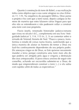 Quanto à construção da torre de Babel, a sua realização
o projeto e fez com que a torre ruisse, depois castigou os hoeles não se entendessem e não pudessem voltar a construir
uma torre com esse propósito.
Flavio Josefo, renomado historiador judaico-romano
reinado de Nimrod, bisneto de Noé: “Pouco a pouco, transformou o estado de coisas numa tirania, sustentando que a
fazê-los continuamente dependentes do seu próprio poder.
Ele ameaçou vingar-se de Deus, se Este quisesse novamente
inundar a terra; porque construiria uma torre mais alta do
que poderia ser atingida pela água e vingaria a destruição
dos seus antepassados. O povo estava ansioso de seguir este
conselho, achando ser escravidão submeter-se a Deus; de
modo que empreenderam construir a torre [...] e ela subiu
com rapidez além de todas as expectativas.”

85

 