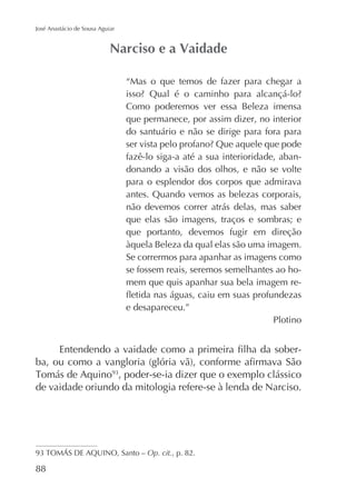 José Anastácio de Sousa Aguiar

“Mas o que temos de fazer para chegar a
Como poderemos ver essa Beleza imensa
que permanece, por assim dizer, no interior
do santuário e não se dirige para fora para
fazê-lo siga-a até a sua interioridade, abandonando a visão dos olhos, e não se volte
para o esplendor dos corpos que admirava
antes. Quando vemos as belezas corporais,
não devemos correr atrás delas, mas saber
que elas são imagens, traços e sombras; e
que portanto, devemos fugir em direção
àquela Beleza da qual elas são uma imagem.
Se corrermos para apanhar as imagens como
se fossem reais, seremos semelhantes ao homem que quis apanhar sua bela imagem ree desapareceu.”
Plotino

, poder-se-ia dizer que o exemplo clássico
de vaidade oriundo da mitologia refere-se à lenda de Narciso.

Op. cit., p. 82.

88

 