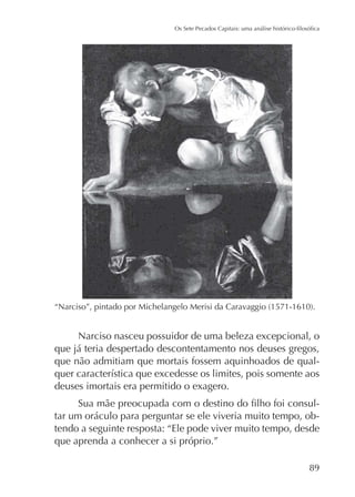 Narciso nasceu possuidor de uma beleza excepcional, o
que já teria despertado descontentamento nos deuses gregos,
que não admitiam que mortais fossem aquinhoados de qualdeuses imortais era permitido o exagero.
tar um oráculo para perguntar se ele viveria muito tempo, obtendo a seguinte resposta: “Ele pode viver muito tempo, desde
que aprenda a conhecer a si próprio.”
89

 
