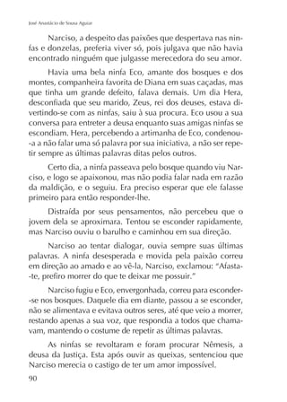 José Anastácio de Sousa Aguiar

Narciso, a despeito das paixões que despertava nas ninfas e donzelas, preferia viver só, pois julgava que não havia
encontrado ninguém que julgasse merecedora do seu amor.
montes, companheira favorita de Diana em suas caçadas, mas
vertindo-se com as ninfas, saiu à sua procura. Eco usou a sua
conversa para entreter a deusa enquanto suas amigas ninfas se
-a a não falar uma só palavra por sua iniciativa, a não ser repeCerto dia, a ninfa passeava pelo bosque quando viu Narciso, e logo se apaixonou, mas não podia falar nada em razão
da maldição, e o seguiu. Era preciso esperar que ele falasse
primeiro para então responder-lhe.

mas Narciso ouviu o barulho e caminhou em sua direção.
palavras. A ninfa desesperada e movida pela paixão correu
em direção ao amado e ao vê-la, Narciso, exclamou: “AfastaNarciso fugiu e Eco, envergonhada, correu para esconder-se nos bosques. Daquele dia em diante, passou a se esconder,
não se alimentava e evitava outros seres, até que veio a morrer,
restando apenas a sua voz, que respondia a todos que chamaAs ninfas se revoltaram e foram procurar Nêmesis, a
deusa da Justiça. Esta após ouvir as queixas, sentenciou que
90

 