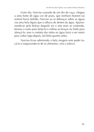 Certo dia, Narciso cansado de um dia de caça, chegou
a uma fonte de água cor de prata, que nenhum homem ou
animal havia bebido. Narciso ao se debruçar sobre as águas
nando-se pela beleza daquele ser e não mais se contendo,
abraçá-lo, mas o contato das mãos na água fazia o ser sumir
para voltar logo depois, tão belo quanto antes.
cá-la e esquecendo-se de se alimentar, veio a falecer.

91

 