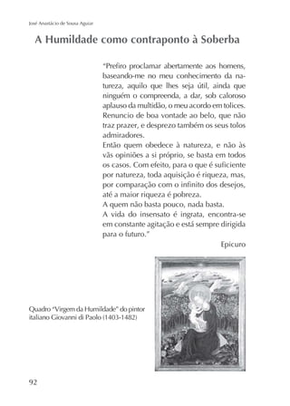 José Anastácio de Sousa Aguiar

baseando-me no meu conhecimento da naninguém o compreenda, a dar, sob caloroso
aplauso da multidão, o meu acordo em tolices.
Renuncio de boa vontade ao belo, que não
traz prazer, e desprezo também os seus tolos
admiradores.
Então quem obedece à natureza, e não às
vãs opiniões a si próprio, se basta em todos
por natureza, toda aquisição é riqueza, mas,
até a maior riqueza é pobreza.
A quem não basta pouco, nada basta.
A vida do insensato é ingrata, encontra-se
em constante agitação e está sempre dirigida
para o futuro.”
Epicuro

92

 