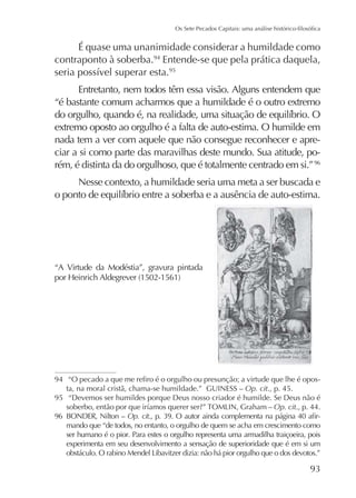 É quase uma unanimidade considerar a humildade como
contraponto à soberba.94 Entende-se que pela prática daquela,
95

Entretanto, nem todos têm essa visão. Alguns entendem que
“é bastante comum acharmos que a humildade é o outro extremo
extremo oposto ao orgulho é a falta de auto-estima. O humilde em
nada tem a ver com aquele que não consegue reconhecer e apreciar a si como parte das maravilhas deste mundo. Sua atitude, porém, é distinta da do orgulhoso, que é totalmente centrado em si.” 96
Nesse contexto, a humildade seria uma meta a ser buscada e

“A Virtude da Modéstia”, gravura pintada

94

ta, na moral cristã, chama-se humildade.” GUINESS – Op. cit., p. 45.
95 “Devemos ser humildes porque Deus nosso criador é humilde. Se Deus não é
Op. cit., p. 44.
96 BONDER, Nilton – Op. cit
mando que “de todos, no entanto, o orgulho de quem se acha em crescimento como
ser humano é o pior. Para estes o orgulho representa uma armadilha traiçoeira, pois
experimenta em seu desenvolvimento a sensação de superioridade que é em si um

 