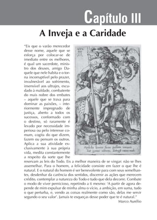 Capítulo III
“Eis que o varão merecedor
desse nome, aquele que se
esforça por colocar-se de
imediato entre os melhores,
é qual um sacerdote, ministro dos deuses, amigo Daquele que nele habita e o torinvulnerável ao sofrimento,
dado à maldade, combatente
do mais nobre dos embates
– aquele que se trava para
dominar as paixões, – interiormente impregnado de
justiça, aberto a todos os
sucessos, conformado com
o destino, só raramente é
levado por necessidade imperiosa ou pelo interesse comum, cogita do que dizem,
fazem ou pensam os outros.
Aplica a sua atividade exclusivamente à sua própria
vida, medita constantemente
a respeito da sorte que lhe
assemelhar. Para o homem, a felicidade consiste em fazer o que lhe é
natural. E o natural do homem é ser benevolente para com seus semelhantes, desdenhar da carência dos sentidos, discernir as ações que merecem
o que perturba, e, vendo as coisas realmente como são, delas me servir
Marco Aurélio

 