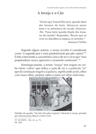 dos tesouros do faraó, deixava-se passar
fome e se alimentava de cevada. Disseram-

Mansour Challita

invidia
como “o segundo pior e mais predominante pecado capital.”97
perpetradores nunca apreciam e raramente confessam”. 98
Etimologicamente, o termo “inveja” tem origem no vervidere
com maus olhos, projetar sobre o outro um olhar malicioso.

Detalhe do quadro “Os Sete Pecados Capitais” referente à inveja, pintado
97 GUINESS – Op. cit., p. 75.
98 Ibid.

97

 