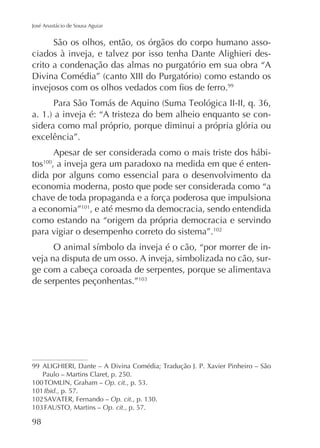 José Anastácio de Sousa Aguiar

São os olhos, então, os órgãos do corpo humano associados à inveja, e talvez por isso tenha Dante Alighieri descrito a condenação das almas no purgatório em sua obra “A
99

sidera como mal próprio, porque diminui a própria glória ou
excelência”.
Apesar de ser considerada como o mais triste dos hábitos , a inveja gera um paradoxo na medida em que é entendida por alguns como essencial para o desenvolvimento da
economia moderna, posto que pode ser considerada como “a
chave de toda propaganda e a força poderosa que impulsiona
a economia”101, e até mesmo da democracia, sendo entendida
como estando na “origem da própria democracia e servindo
para vigiar o desempenho correto do sistema”.102
100

veja na disputa de um osso. A inveja, simbolizada no cão, surge com a cabeça coroada de serpentes, porque se alimentava
de serpentes peçonhentas.”

99
Paulo – Martins Claret, p. 250.
100
Op. cit.
101 Ibid., p. 57.
102
Op. cit.,
Op. cit., p. 57.

98

 