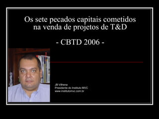 Os sete pecados capitais cometidos
na venda de projetos de T&D
- CBTD 2006 -

JB Vilhena
Presidente do Instituto MVC
www.institutomvc.com.br

 