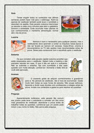 Gula

       Tentar engolir todos os conteúdos nas últimas
semanas podem fazer mal para o estômago. Nutrir-se
apenas de vestibular também pode levar o candidato a
desordem do apetite. Este pecado costuma interromper
os estudos a cada cinco minutos para abrir a geladeira.
Domine a ansiedade. Evite acumular mais calorias do
que conhecimentos e mantenha alimentação normal
até o dia da prova.

Luxúria

                         Namora é bom e necessário para qualquer pessoa, mas o
                  vestibulando deve aprender a conter os impulsos nessa época e
                  não ser levado ao namoro em excesso. Aulas-Show, cinema e
                  documentários na TV são opções mais recomendadas antes da
                  prova. Deixe para comemorar com o escolhido após o vestibular

Soberba

       Os que cometem este pecado capital costuma acreditar que
estão preparados para o vestibular. Sabem toda a matéria e não
precisam estudar em casa. O que é dito em aula é o suficiente.
Não se submeta a soberba. Aja com humildade e leia cada
questão com muita atenção. Lembre-se ! Somente o listão dirá se
você está aprovado.

Avareza

                       O avarento gosta de adquirir conhecimentos e guardá-los
                para si. No período do vestibular, não é hora de economizar. Gaste
                muito bem todas as suas horas de estudos. Não poupe esforços.
                Aprenda a dividir suas dúvidas com professores e colegas antes da
                prova. Invista nos conteúdos e gaste-os para resolver as questões.


Preguiça

        Aparentemente inofensivo, este pecado tão comum
aos jovens pode levar o estudante a cometer um dos erros
mais grosseiros do vestibular: abandonar a prova antes de
trabalhar todas as questões. Lembre-se que um acerto pode
incluir o seu nome no listão. Não perca pela preguiça.
 
