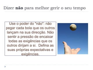 Dizer não para melhor gerir o seu tempo
Use o poder do "não": não
pegar cada bola que os outros
lançam na sua direcção. Não
sentir a pressão de encaixar
todas as exigências que os
outros dirijam a si. Defina as
suas próprias expectativas e
exigências.
 