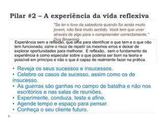 Pilar #2 – A experiência da vida reflexiva
Experiência sem a reflexão, que olha para identificar o que tem e o que não
tem funcionado, corre o risco de repetir os mesmos erros e deixar de
explorar oportunidades para melhorar. E reflexão, sem o fundamento da
experiência é como especular sobre o que poderia ser bom na teoria e
possível em princípio e não o que é capaz de realmente fazer na prática.
"Se ler o livro da sabedoria quando for ainda muito
jovem, não fará muito sentido. Você tem que viver
através de algo para o compreender correctamente."
Guy Browning
• Reveja os seus sucessos e insucessos.
• Celebre os casos de sucesso, assim como os de
insucesso.
• As guerras são ganhas no campo de batalha e não nos
escritórios e nas salas de reuniões.
• Experimente, conduza, teste e afine.
• Agende tempo e espaço para pensar.
• Conheça o seu cliente futuro.
 