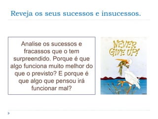 Reveja os seus sucessos e insucessos.
Analise os sucessos e
fracassos que o tem
surpreendido. Porque é que
algo funciona muito melhor do
que o previsto? E porque é
que algo que pensou irá
funcionar mal?
 