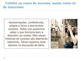 Celebre os casos de sucesso, assim como os
de insucesso.
Apresentações, conferências,
artigos e livros a demonstrar
sucesso. Todos nós queremos
saber o que funciona bem e
descobrir as razões. Mas essas
histórias de sucesso são altamente
selectivas. Talvez sejamos mais
abertos na discussão da falha.
 