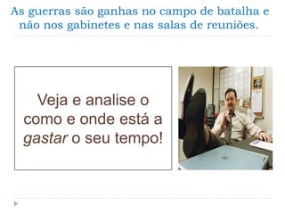 As guerras são ganhas no campo de batalha e
não nos gabinetes e nas salas de reuniões.
Veja e analise o
como e onde está a
gastar o seu tempo!
 