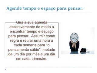 Agende tempo e espaço para pensar.
Gira a sua agenda
assertivamente de modo a
encontrar tempo e espaço
para pensar. Assumir como
regra e retirar uma hora a
cada semana para “o
pensamento sábio", metade
de um dia por mês e um dia
em cada trimestre.
 