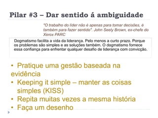 Pilar #3 – Dar sentido á ambiguidade
Dogmatismo facilita a vida da liderança. Pelo menos a curto prazo. Porque
os problemas são simples e as soluções também. O dogmatismo fornece
essa confiança para enfrentar qualquer desafio de liderança com convicção.
"O trabalho do líder não é apenas para tomar decisões, é
também para fazer sentido". John Seely Brown, ex-chefe do
Xerox PARC
• Pratique uma gestão baseada na
evidência
• Keeping it simple – manter as coisas
simples (KISS)
• Repita muitas vezes a mesma história
• Faça um desenho
 