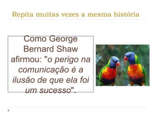 Repita muitas vezes a mesma história
Como George
Bernard Shaw
afirmou: "o perigo na
comunicação é a
ilusão de que ela foi
um sucesso".
 