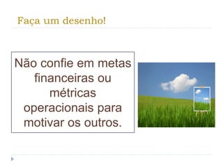 Faça um desenho!
Não confie em metas
financeiras ou
métricas
operacionais para
motivar os outros.
 