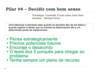 Pilar #4 – Decidir com bom senso
Uma liderança sustentada sabe quando as decisões têm de ser feitas e
quando esperar e deixar que os eventos se desenvolvam até a um
determinado ponto de compromisso.
"Estratégia = tradeoffs. É tudo sobre como fazer
escolhas. " Michael Porter
• Pense estrategicamente
• Priorize potenciais futuros
• Encoraje o desacordo
• O teste dos 5 porquês para chegar ao
problema
• Tenha sempre um plano de recurso
 