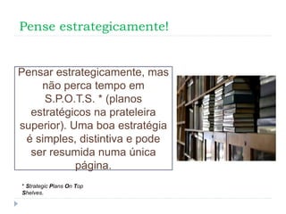 Pense estrategicamente!
Pensar estrategicamente, mas
não perca tempo em
S.P.O.T.S. * (planos
estratégicos na prateleira
superior). Uma boa estratégia
é simples, distintiva e pode
ser resumida numa única
página.
* Strategic Plans On Top
Shelves.
 