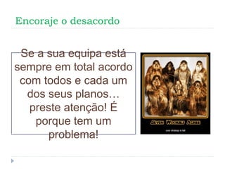 Encoraje o desacordo
Se a sua equipa está
sempre em total acordo
com todos e cada um
dos seus planos…
preste atenção! É
porque tem um
problema!
 